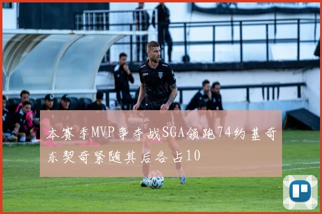 本赛季MVP争夺战SGA领跑74约基奇东契奇紧随其后各占10