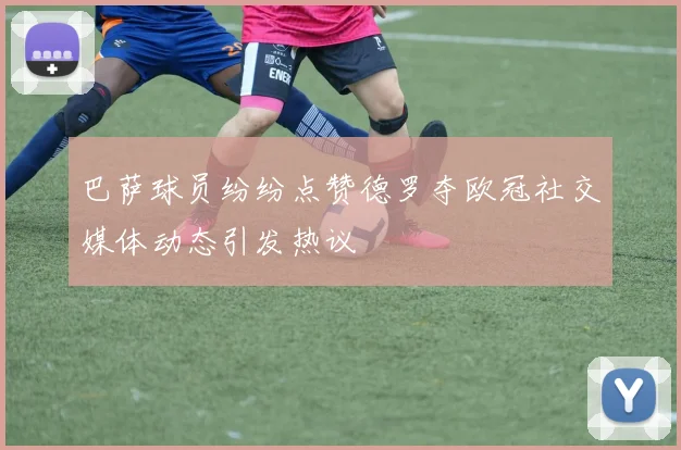 巴萨球员纷纷点赞德罗夺欧冠社交媒体动态引发热议