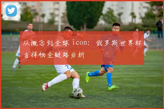 从概念到全球 icon：俄罗斯世界杯吉祥物全链路分析