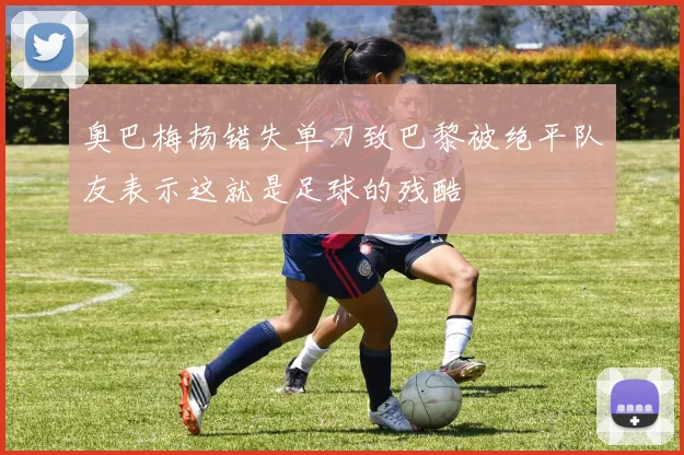 奥巴梅扬错失单刀致巴黎被绝平队友表示这就是足球的残酷