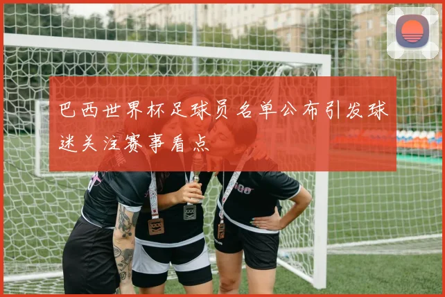 巴西世界杯足球员名单公布引发球迷关注赛事看点